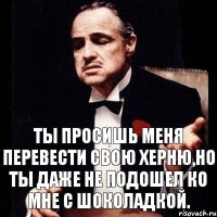 Ты просишь меня перевести свою херню,но ты даже не подошел ко мне с шоколадкой.