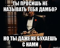 Ты просишь не называть тебя дамбо? Но ты даже не бухаешь с нами