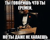 Ты говоришь что ты Еремей, но ты даже не хапаешь