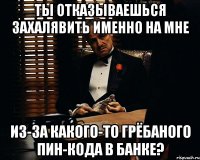 ты отказываешься захалявить именно на мне из-за какого-то грёбаного пин-кода в банке?