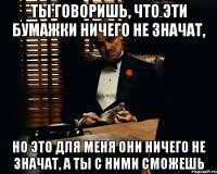 ты говоришь, что эти бумажки ничего не значат, но это для меня они ничего не значат, а ты с ними сможешь