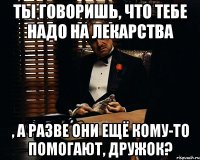 ты говоришь, что тебе надо на лекарства , а разве они ещё кому-то помогают, дружок?