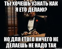 ты хочешь узнать как я ето делаю? но для етого ничего не делаешь не надо так