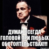 Думай всегда головой при любых обстоятельствах!!!