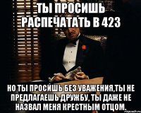 Ты просишь распечатать в 423 но ты просишь без уважения,ты не предлагаешь дружбу, ты даже не назвал меня крестным отцом.