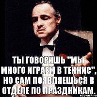 Ты говоришь "мы много играем в теннис", но сам появляешься в отделе по праздникам.