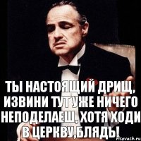 Ты настоящий дрищ, извини тут уже ничего неподелаеш, хотя ходи в церкву,БЛЯДЬ!