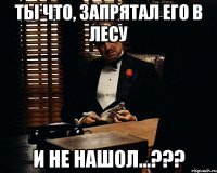 ты что, запрятал его в лесу и не нашол...???