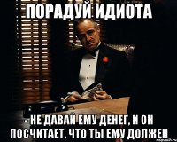 порадуй идиота - не давай ему денег, и он посчитает, что ты ему должен