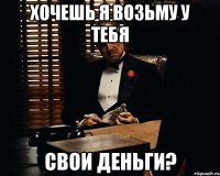 хочешь я возьму у тебя свои деньги?