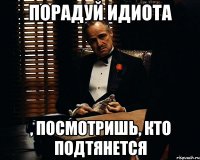 порадуй идиота , посмотришь, кто подтянется