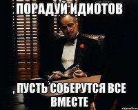 порадуй идиотов , пусть соберутся все вместе