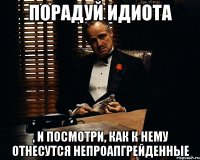 порадуй идиота , и посмотри, как к нему отнесутся непроапгрейденные