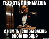 ты хоть понимаешь , с кем ты связываешь свою жизнь?