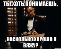 ты хоть понимаешь, , насколько хорошо я вяжу?