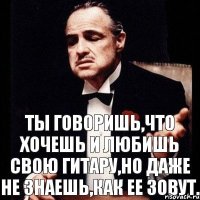 Ты говоришь,что хочешь и любишь свою гитару,но даже не знаешь,как ее зовут.