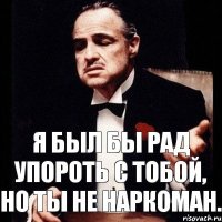 Я был бы рад упороть с тобой, но ты не наркоман.