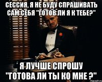 Сессия, я не буду спрашивать сам себя "готов ли я к тебе?" Я лучше спрошу "готова ли ты ко мне ?"