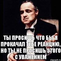 Ты просишь что бы я прокачал тебе реакцию, но ты не просишь этого с уважением