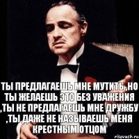 Ты предлагаешь мне мутить ,но ты желаешь это без уважения ,ты не предлагаешь мне дружбу ,ты даже не называешь меня крестным отцом