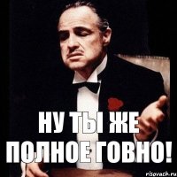 ну ты же полное говно!