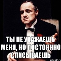 ты не уважаешь меня, но постоянно списываешь