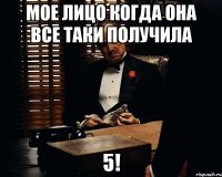 мое лицо когда она все таки получила 5!