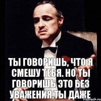 ты говоришь, что я смешу тебя. но ты говоришь это без уважения,ты даже