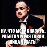 Ну, что могу сказать.. Работа у меня такая.. яйца чесать..