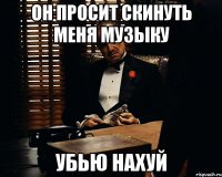 он просит скинуть меня музыку убью нахуй