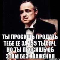 Ты просишь продать тебе ее за 155 тысяч. Но ты просишь об этом без уважения