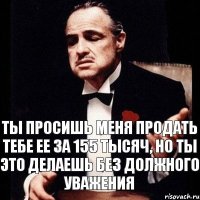 Ты просишь меня продать тебе ее за 155 тысяч, но ты это делаешь без должного уважения