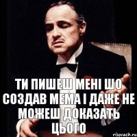 ти пишеш мені шо создав мема і даже не можеш доказать цього