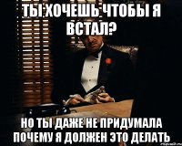 ты хочешь чтобы я встал? но ты даже не придумала почему я должен это делать