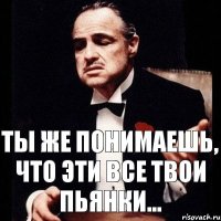 Ты же понимаешь, что эти все твои пьянки...