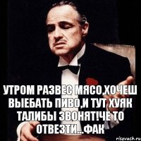 утром развес мясо,хочеш выебать пиво,и тут хуяк талибы звонят!че то отвезти...фак