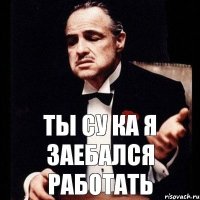 ты су ка я заебался работать