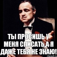 Ты просишь у меня списать,а я даже тебя не знаю!