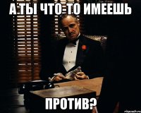 А ты что-то имеешь против?