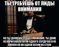 Ты требуешь от Лиды внимания Но ты делаешь это без уважения, ты даже не нарисовала ей ни одного сердечка и не кинула ей ни одной песни на стену