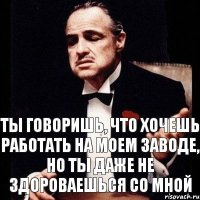 Ты говоришь, что хочешь работать на моем заводе, но ты даже не здороваешься со мной