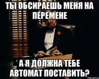 Ты обсираешь меня на перемене а я должна тебе автомат поставить?