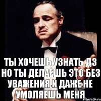 ТЫ ХОЧЕШЬ УЗНАТЬ ДЗ НО ТЫ ДЕЛАЕШЬ ЭТО БЕЗ УВАЖЕНИЯ И ДАЖЕ НЕ УМОЛЯЕШЬ МЕНЯ