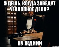 ждёшь, когда заведут уголовное дело? ну ждиии