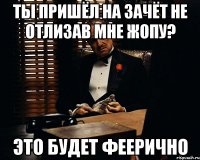 ты пришёл на зачёт не отлизав мне жопу? это будет феерично