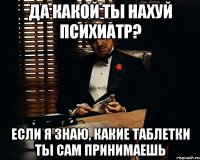 да какой ты нахуй психиатр? если я знаю, какие таблетки ты сам принимаешь