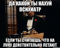 да какой ты нахуй психиатр если ты считаешь, что на луну действительно летают