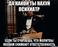 да какой ты нахуй психиатр если ты считаешь, что молитвы иконам снимают ответственность