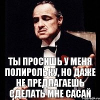 Ты просишь у меня полирольку, но даже не предлагаешь сделать мне сасай