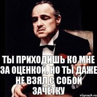 Ты приходишь ко мне за оценкой, но ты даже не взял с собой зачётку